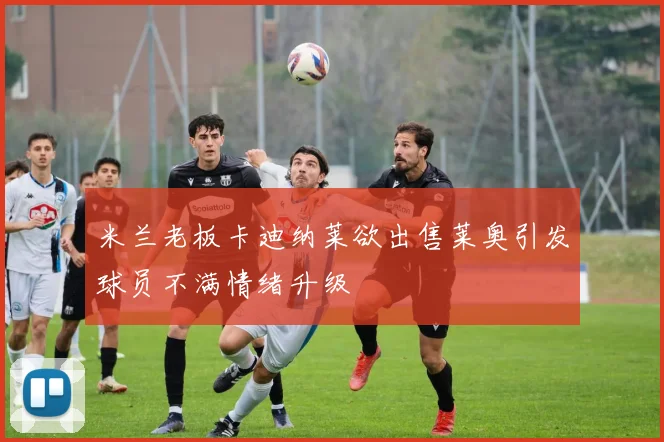 米兰老板卡迪纳莱欲出售莱奥引发球员不满情绪升级