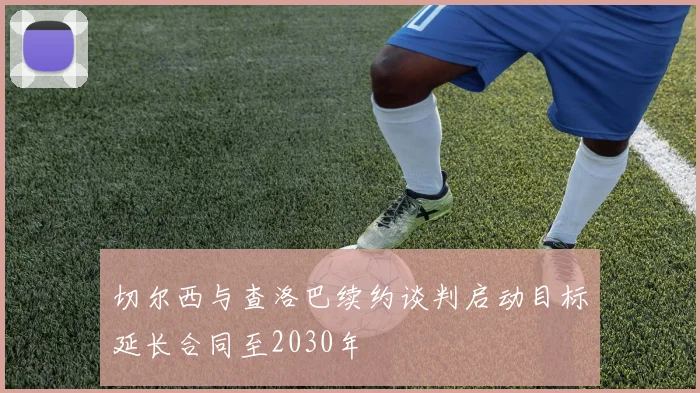 切尔西与查洛巴续约谈判启动目标延长合同至2030年