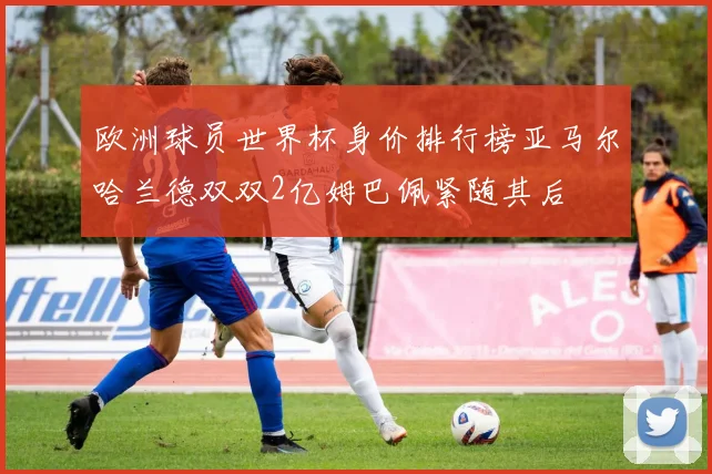 欧洲球员世界杯身价排行榜亚马尔哈兰德双双2亿姆巴佩紧随其后