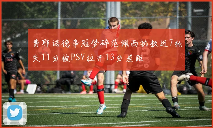 费耶诺德争冠梦碎范佩西执教近7轮失11分被PSV拉开13分差距
