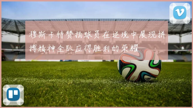 穆斯卡特赞扬球员在逆境中展现拼搏精神全队应得胜利的荣耀