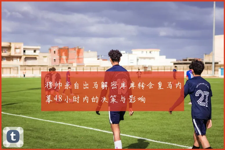 穆帅亲自出马解密库库转会皇马内幕48小时内的决策与影响