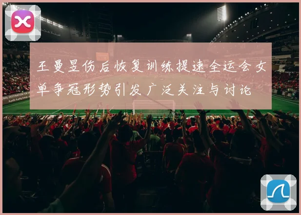 王曼昱伤后恢复训练提速全运会女单争冠形势引发广泛关注与讨论
