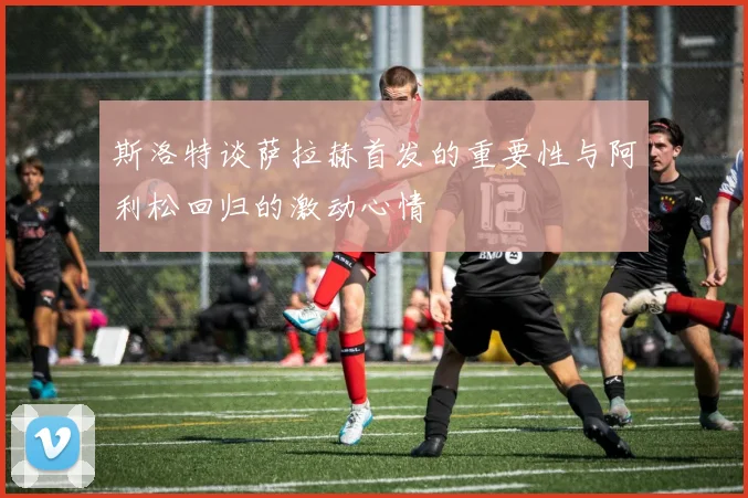 斯洛特谈萨拉赫首发的重要性与阿利松回归的激动心情