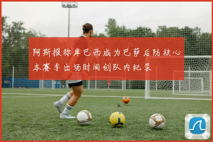 阿斯报称库巴西成为巴萨后防核心本赛季出场时间创队内纪录