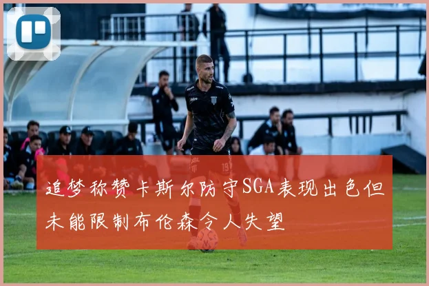 追梦称赞卡斯尔防守SGA表现出色但未能限制布伦森令人失望