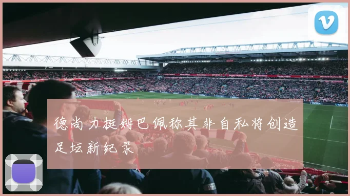 德尚力挺姆巴佩称其非自私将创造足坛新纪录