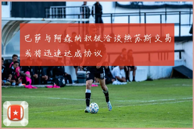 巴萨与阿森纳积极洽谈热苏斯交易或将迅速达成协议
