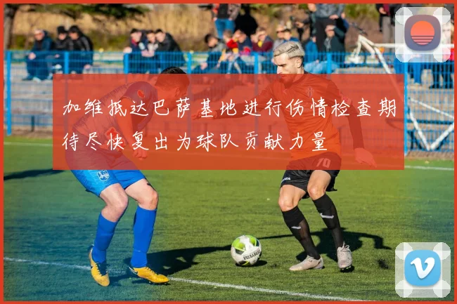 加维抵达巴萨基地进行伤情检查期待尽快复出为球队贡献力量
