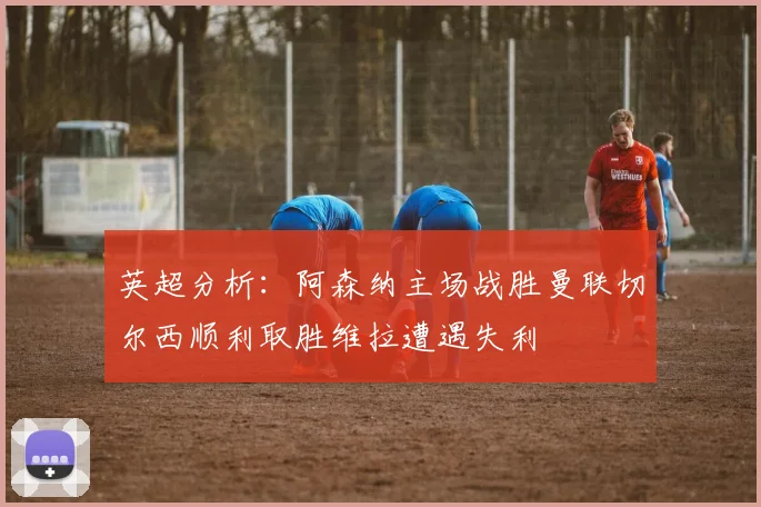英超分析：阿森纳主场战胜曼联切尔西顺利取胜维拉遭遇失利