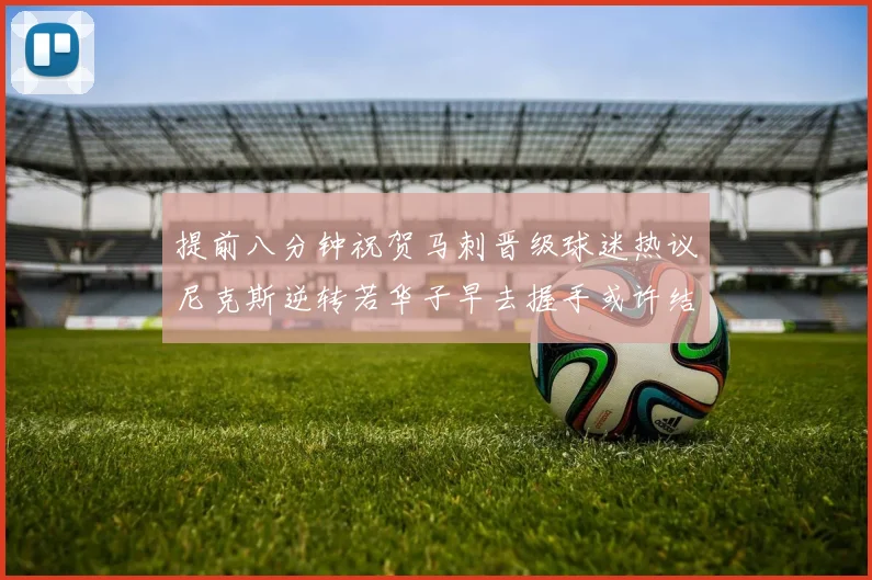 提前八分钟祝贺马刺晋级球迷热议尼克斯逆转若华子早去握手或许结果不同