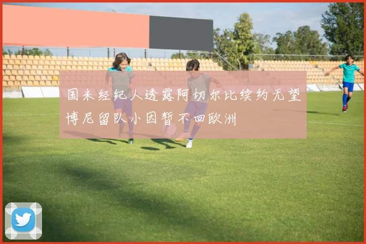 国米经纪人透露阿切尔比续约无望博尼留队小因暂不回欧洲