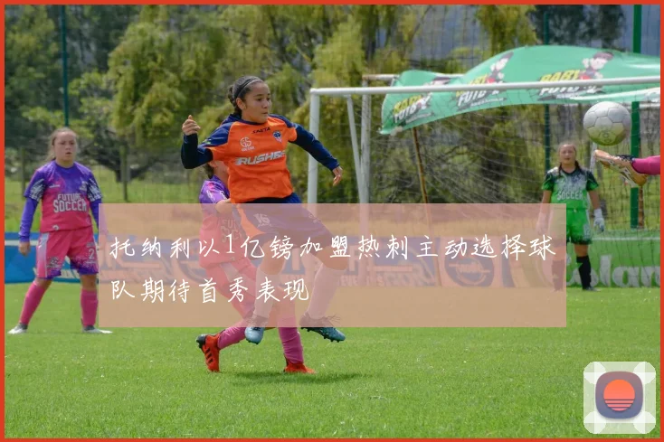 托纳利以1亿镑加盟热刺主动选择球队期待首秀表现