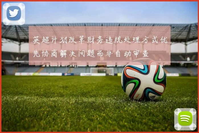 英超计划改革财务违规处理方式优先协商解决问题而非自动审查