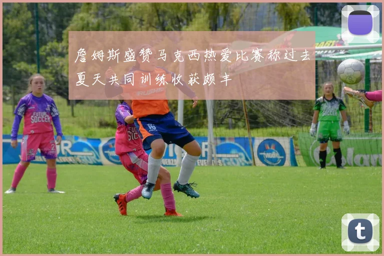 詹姆斯盛赞马克西热爱比赛称过去夏天共同训练收获颇丰