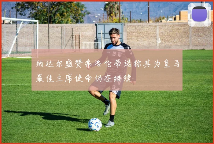 纳达尔盛赞弗洛伦蒂诺称其为皇马最佳主席使命仍在继续
