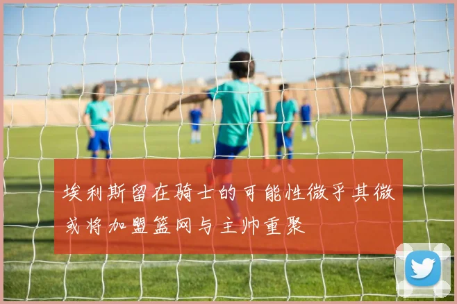 埃利斯留在骑士的可能性微乎其微或将加盟篮网与主帅重聚