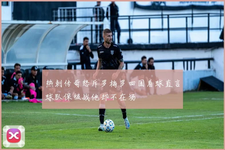 热刺传奇怒斥罗梅罗回国看球直言球队保级战他却不在场