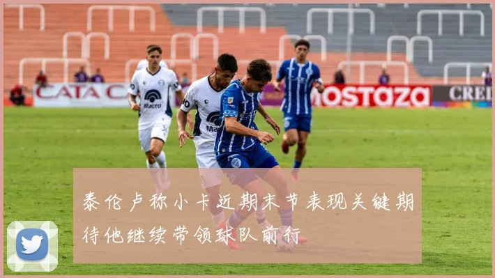 泰伦卢称小卡近期末节表现关键期待他继续带领球队前行